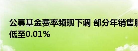 公募基金费率频现下调 部分年销售服务费率低至0.01%
