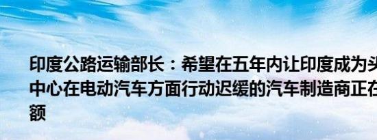 印度公路运输部长：希望在五年内让印度成为头号汽车制造中心在电动汽车方面行动迟缓的汽车制造商正在失去市场份额