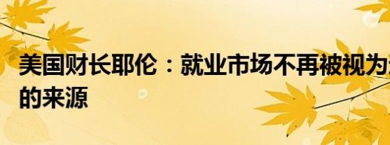 美国财长耶伦：就业市场不再被视为通胀压力的来源