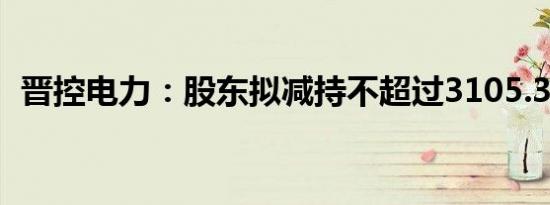 晋控电力：股东拟减持不超过3105.32万股