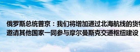 俄罗斯总统普京：我们将增加通过北海航线的货物运输我们邀请其他国家一同参与摩尔曼斯克交通枢纽建设