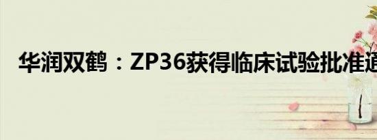 华润双鹤：ZP36获得临床试验批准通知书