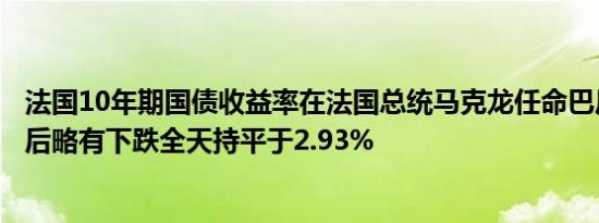 法国10年期国债收益率在法国总统马克龙任命巴尼耶为总理后略有下跌全天持平于2.93%