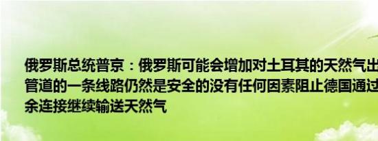 俄罗斯总统普京：俄罗斯可能会增加对土耳其的天然气出口北溪天然气管道的一条线路仍然是安全的没有任何因素阻止德国通过北溪管道的剩余连接继续输送天然气