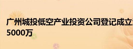广州城投低空产业投资公司登记成立注册资本5000万