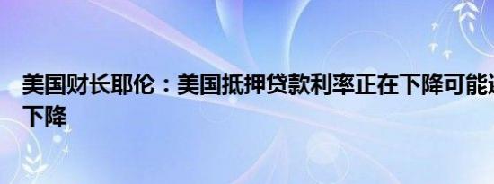 美国财长耶伦：美国抵押贷款利率正在下降可能还会进一步下降