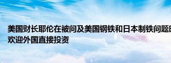 美国财长耶伦在被问及美国钢铁和日本制铁问题时表示美国欢迎外国直接投资