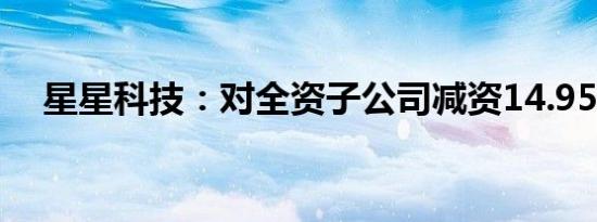 星星科技：对全资子公司减资14.95亿元