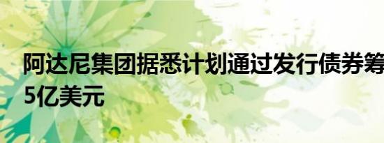 阿达尼集团据悉计划通过发行债券筹集至少15亿美元
