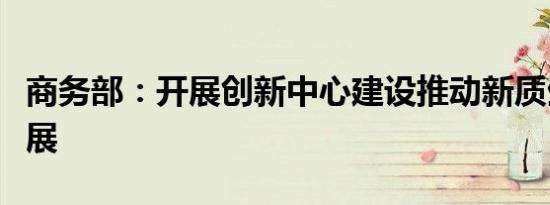 商务部：开展创新中心建设推动新质生产力发展