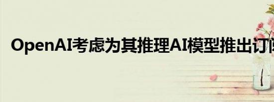 OpenAI考虑为其推理AI模型推出订阅服务