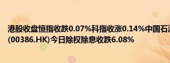 港股收盘恒指收跌0.07%科指收涨0.14%中国石油化工股份(00386.HK)今日除权除息收跌6.08%