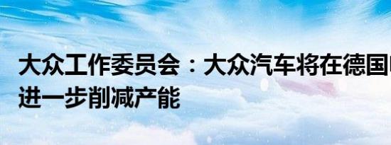 大众工作委员会：大众汽车将在德国电池工厂进一步削减产能