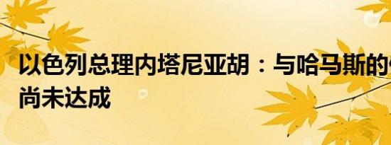 以色列总理内塔尼亚胡：与哈马斯的停火协议尚未达成