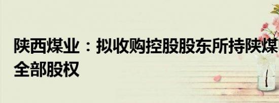 陕西煤业：拟收购控股股东所持陕煤电力集团全部股权