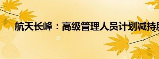 航天长峰：高级管理人员计划减持股份