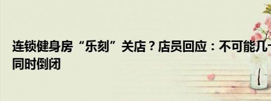 连锁健身房“乐刻”关店？店员回应：不可能几十个加盟商同时倒闭
