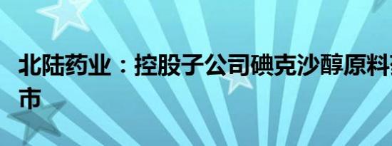 北陆药业：控股子公司碘克沙醇原料药获批上市