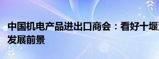 中国机电产品进出口商会：看好十堰汽车产业发展前景