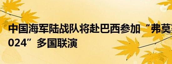 中国海军陆战队将赴巴西参加“弗莫赛行动-2024”多国联演