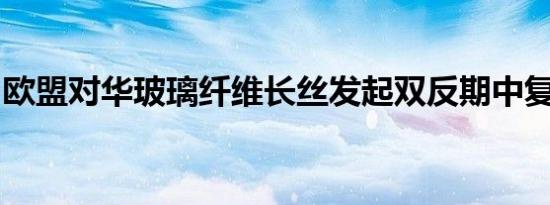 欧盟对华玻璃纤维长丝发起双反期中复审调查