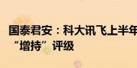 国泰君安：科大讯飞上半年营收稳健增长维持“增持”评级