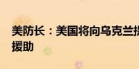 美防长：美国将向乌克兰提供2.5亿美元军事援助