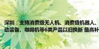 深圳：支持消费级无人机、消费级机器人、3C服务器、投影仪、智能运动装备、咖啡机等6类产品以旧换新 最高补贴金额达2000元