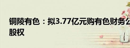 铜陵有色：拟3.77亿元购有色财务公司21%股权