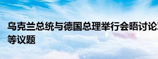 乌克兰总统与德国总理举行会晤讨论军事援助等议题