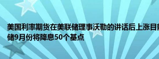 美国利率期货在美联储理事沃勒的讲话后上涨目前定价美联储9月份将降息50个基点