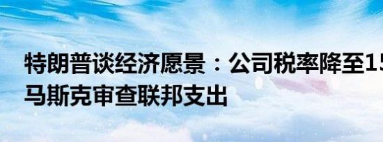 特朗普谈经济愿景：公司税率降至15% 聘请马斯克审查联邦支出