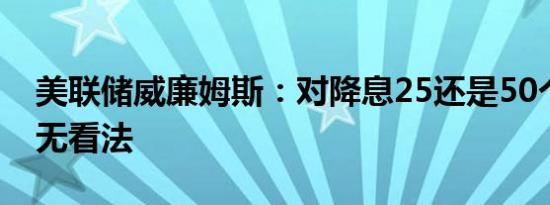 美联储威廉姆斯：对降息25还是50个基点尚无看法