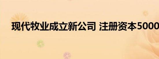 现代牧业成立新公司 注册资本5000万元