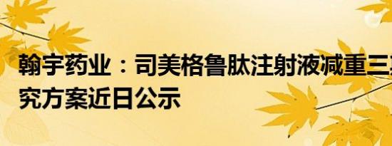 翰宇药业：司美格鲁肽注射液减重三期临床研究方案近日公示