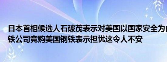日本首相候选人石破茂表示对美国以国家安全为由对日本钢铁公司竞购美国钢铁表示担忧这令人不安