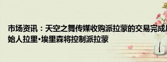 市场资讯：天空之舞传媒收购派拉蒙的交易完成后甲骨文创始人拉里·埃里森将控制派拉蒙