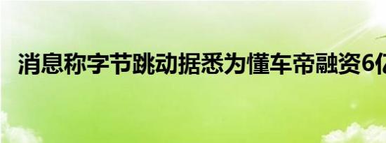 消息称字节跳动据悉为懂车帝融资6亿美元