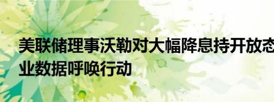 美联储理事沃勒对大幅降息持开放态度 称就业数据呼唤行动