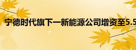 宁德时代旗下一新能源公司增资至5.53亿元