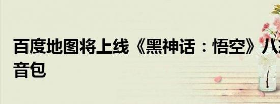 百度地图将上线《黑神话：悟空》八戒导航语音包