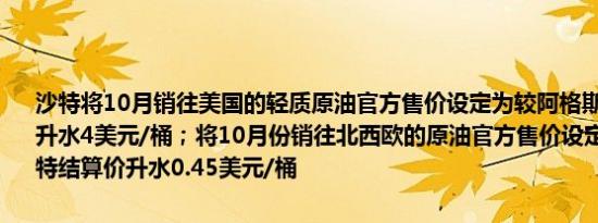 沙特将10月销往美国的轻质原油官方售价设定为较阿格斯高硫原油指数升水4美元/桶；将10月份销往北西欧的原油官方售价设定为较ICE布伦特结算价升水0.45美元/桶