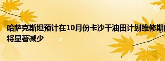 哈萨克斯坦预计在10月份卡沙干油田计划维修期间石油生产将显著减少