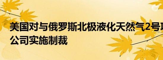美国对与俄罗斯北极液化天然气2号项目相关公司实施制裁