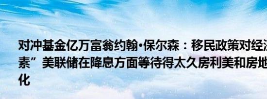 对冲基金亿万富翁约翰·保尔森：移民政策对经济是“负面因素”美联储在降息方面等待得太久房利美和房地美应当私有化