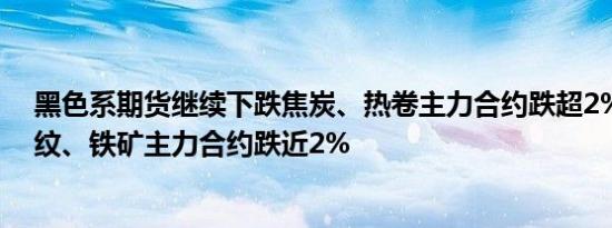 黑色系期货继续下跌焦炭、热卷主力合约跌超2%焦煤、螺纹、铁矿主力合约跌近2%