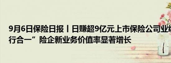 9月6日保险日报丨日赚超9亿元上市保险公司业绩回暖“报行合一”险企新业务价值率显著增长