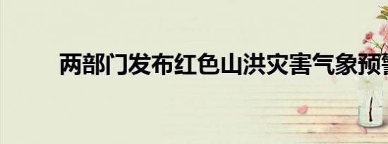 两部门发布红色山洪灾害气象预警