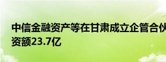 中信金融资产等在甘肃成立企管合伙企业 出资额23.7亿