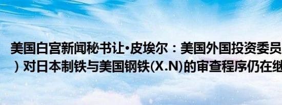 美国白宫新闻秘书让·皮埃尔：美国外国投资委员会（CFIUS）对日本制铁与美国钢铁(X.N)的审查程序仍在继续